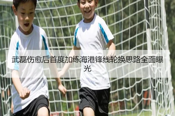 武磊伤愈后首度加练海港锋线轮换思路全面曝光
